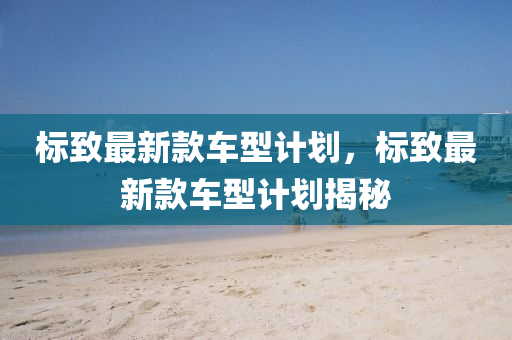 標(biāo)致最新款車型計(jì)劃，標(biāo)致最新款車型計(jì)劃揭秘