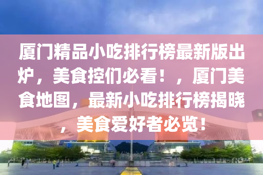 廈門精品小吃排行榜最新版出爐，美食控們必看！，廈門美食地圖，最新小吃排行榜揭曉，美食愛好者必覽！