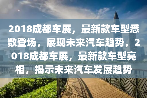 2018成都車(chē)展，最新款車(chē)型悉數(shù)登場(chǎng)，展現(xiàn)未來(lái)汽車(chē)趨勢(shì)，2018成都車(chē)展，最新款車(chē)型亮相，揭示未來(lái)汽車(chē)發(fā)展趨勢(shì)