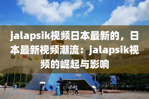 jalapsik視頻日本最新的，日本最新視頻潮流：jalapsik視頻的崛起與影響