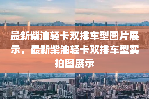 最新柴油輕卡雙排車型圖片展示，最新柴油輕卡雙排車型實拍圖展示