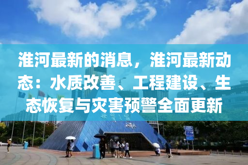 淮河最新的消息，淮河最新動態(tài)：水質(zhì)改善、工程建設、生態(tài)恢復與災害預警全面更新