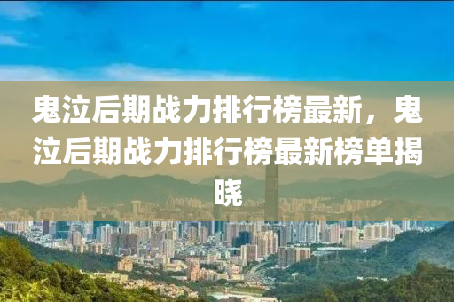鬼泣后期戰(zhàn)力排行榜最新，鬼泣后期戰(zhàn)力排行榜最新榜單揭曉