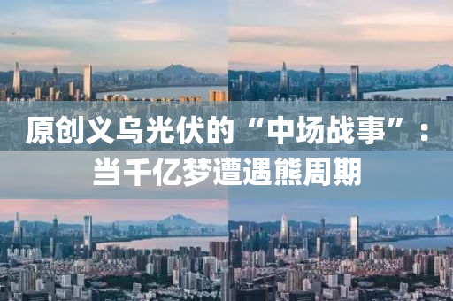 原創(chuàng)義烏光伏的“中場(chǎng)戰(zhàn)事”：當(dāng)千億夢(mèng)遭遇熊周期