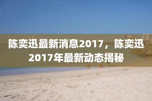 陳奕迅最新消息2017，陳奕迅2017年最新動(dòng)態(tài)揭秘
