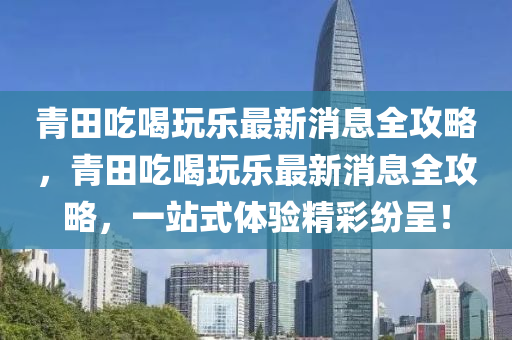 青田吃喝玩樂最新消息全攻略，青田吃喝玩樂最新消息全攻略，一站式體驗精彩紛呈！