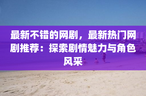 最新不錯的網(wǎng)劇，最新熱門網(wǎng)劇推薦：探索劇情魅力與角色風(fēng)采