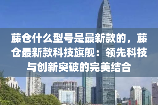 藤倉(cāng)什么型號(hào)是最新款的，藤倉(cāng)最新款科技旗艦：領(lǐng)先科技與創(chuàng)新突破的完美結(jié)合