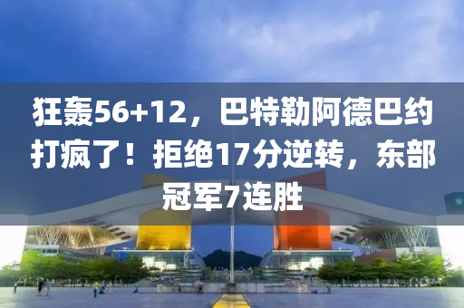狂轟56+12，巴特勒阿德巴約打瘋了！拒絕17分逆轉(zhuǎn)，東部冠軍7連勝