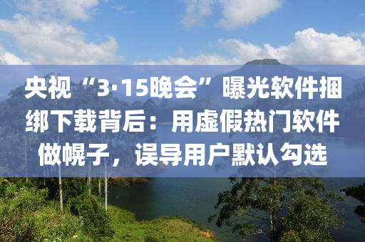 央視“3·15晚會”曝光軟件捆綁下載背后：用虛假熱門軟件做幌子，誤導(dǎo)用戶默認勾選