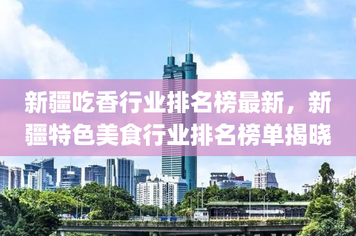 新疆吃香行業(yè)排名榜最新，新疆特色美食行業(yè)排名榜單揭曉