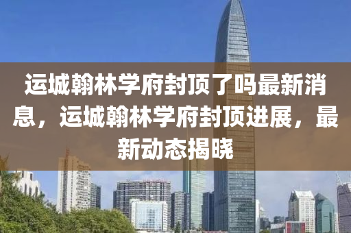 運(yùn)城翰林學(xué)府封頂了嗎最新消息，運(yùn)城翰林學(xué)府封頂進(jìn)展，最新動(dòng)態(tài)揭曉
