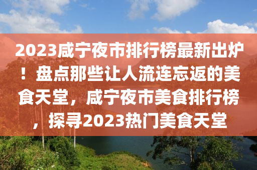 2023咸寧夜市排行榜最新出爐！盤點(diǎn)那些讓人流連忘返的美食天堂，咸寧夜市美食排行榜，探尋2023熱門美食天堂