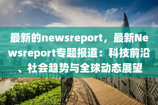最新的newsreport，最新Newsreport專題報(bào)道：科技前沿、社會(huì)趨勢(shì)與全球動(dòng)態(tài)展望