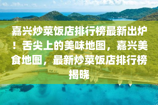 嘉興炒菜飯店排行榜最新出爐！舌尖上的美味地圖，嘉興美食地圖，最新炒菜飯店排行榜揭曉