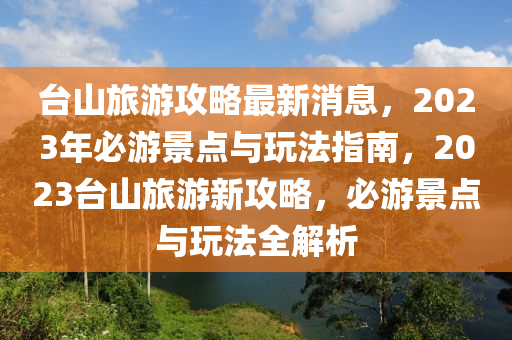 臺山旅游攻略最新消息，2023年必游景點與玩法指南，2023臺山旅游新攻略，必游景點與玩法全解析