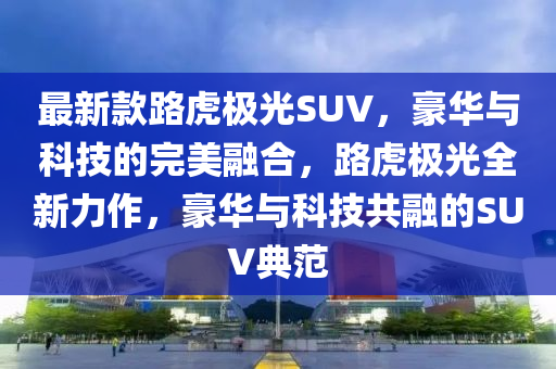 最新款路虎極光SUV，豪華與科技的完美融合，路虎極光全新力作，豪華與科技共融的SUV典范