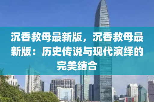 沉香救母最新版，沉香救母最新版：歷史傳說與現(xiàn)代演繹的完美結(jié)合