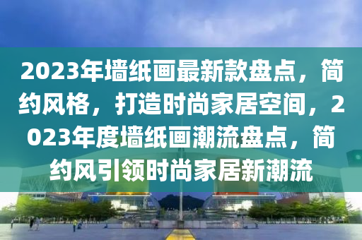 2023年墻紙畫最新款盤點(diǎn)，簡約風(fēng)格，打造時尚家居空間，2023年度墻紙畫潮流盤點(diǎn)，簡約風(fēng)引領(lǐng)時尚家居新潮流