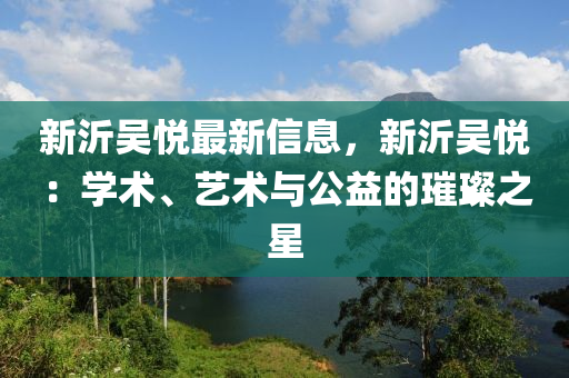 新沂吳悅最新信息，新沂吳悅：學(xué)術(shù)、藝術(shù)與公益的璀璨之星