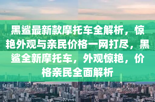 黑鯊最新款摩托車全解析，驚艷外觀與親民價格一網(wǎng)打盡，黑鯊全新摩托車，外觀驚艷，價格親民全面解析