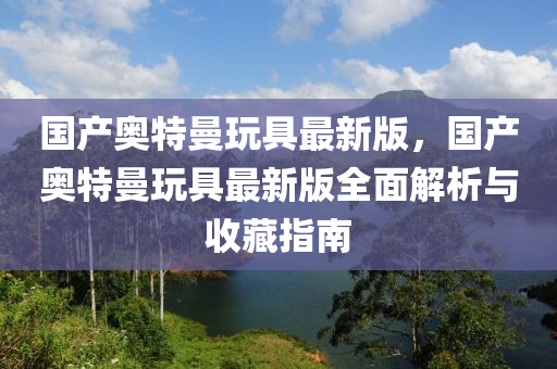 國產(chǎn)奧特曼玩具最新版，國產(chǎn)奧特曼玩具最新版全面解析與收藏指南