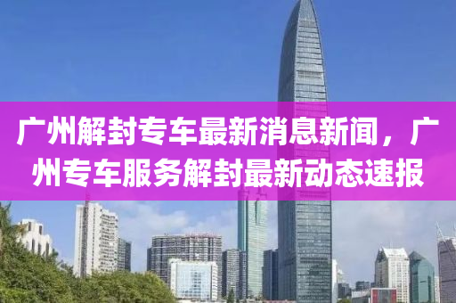 廣州解封專車最新消息新聞，廣州專車服務(wù)解封最新動態(tài)速報