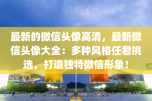 最新的微信頭像高清，最新微信頭像大全：多種風(fēng)格任君挑選，打造獨特微信形象！