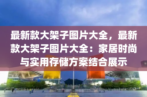 最新款大架子圖片大全，最新款大架子圖片大全：家居時尚與實(shí)用存儲方案結(jié)合展示