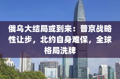 俄烏大結局或到來：普京戰(zhàn)略性讓步，北約自身難保，全球格局洗牌
