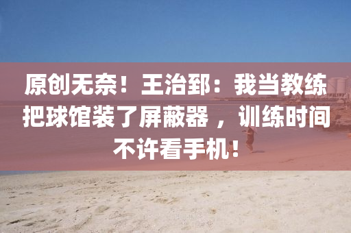 原創(chuàng)無奈！王治郅：我當教練把球館裝了屏蔽器 ，訓練時間不許看手機！
