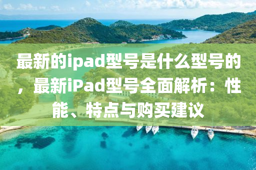 最新的ipad型號是什么型號的，最新iPad型號全面解析：性能、特點與購買建議