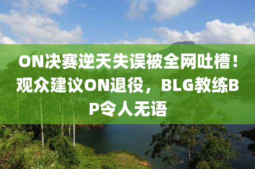 ON決賽逆天失誤被全網吐槽！觀眾建議ON退役，BLG教練BP令人無語