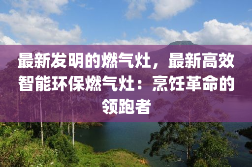 最新發(fā)明的燃?xì)庠?，最新高效智能環(huán)保燃?xì)庠睿号腼兏锩念I(lǐng)跑者