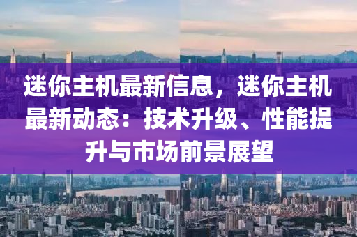 迷你主機(jī)最新信息，迷你主機(jī)最新動(dòng)態(tài)：技術(shù)升級(jí)、性能提升與市場(chǎng)前景展望