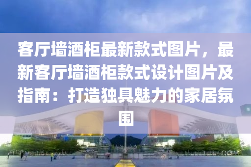 客廳墻酒柜最新款式圖片，最新客廳墻酒柜款式設(shè)計圖片及指南：打造獨具魅力的家居氛圍