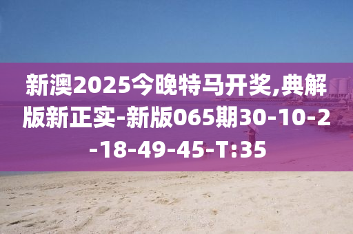 新澳2025今晚特馬開獎,典解版新正實-新版065期30-10-2-18-49-45-T:35