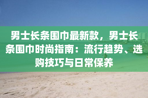 男士長條圍巾最新款，男士長條圍巾時尚指南：流行趨勢、選購技巧與日常保養(yǎng)