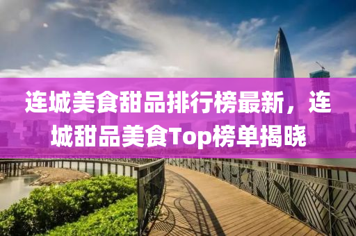 連城美食甜品排行榜最新，連城甜品美食Top榜單揭曉