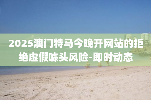 2025澳門特馬今晚開網(wǎng)站的拒絕虛假噱頭風險-即時動態(tài)