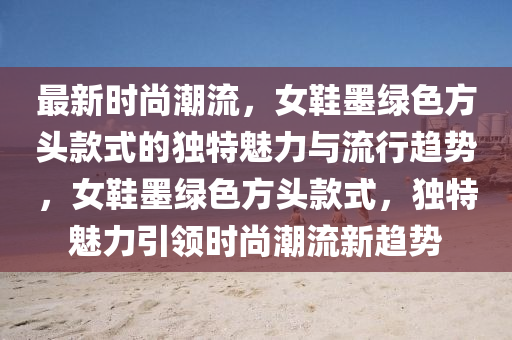 最新時尚潮流，女鞋墨綠色方頭款式的獨特魅力與流行趨勢，女鞋墨綠色方頭款式，獨特魅力引領(lǐng)時尚潮流新趨勢