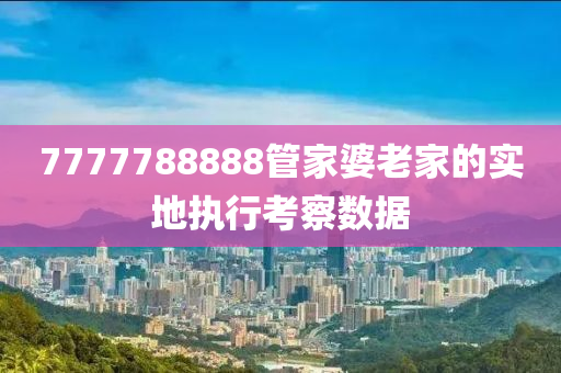 7777788888管家婆老家的實(shí)地執(zhí)行考察數(shù)據(jù)
