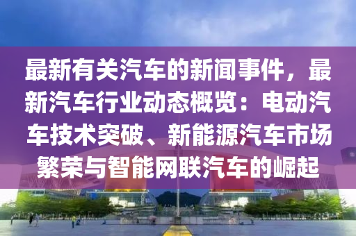 最新有關(guān)汽車的新聞事件，最新汽車行業(yè)動態(tài)概覽：電動汽車技術(shù)突破、新能源汽車市場繁榮與智能網(wǎng)聯(lián)汽車的崛起