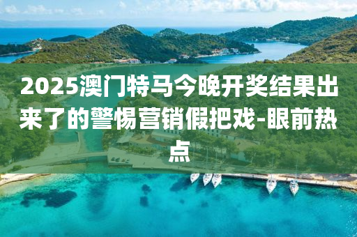 2025澳門特馬今晚開獎結(jié)果出來了的警惕營銷假把戲-眼前熱點(diǎn)