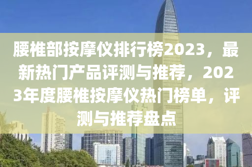 腰椎部按摩儀排行榜2023，最新熱門產(chǎn)品評測與推薦，2023年度腰椎按摩儀熱門榜單，評測與推薦盤點(diǎn)