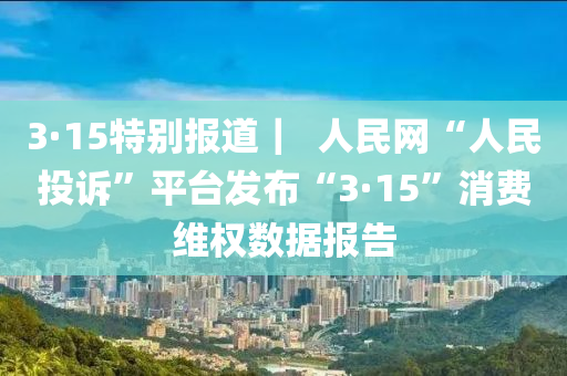 3·15特別報道｜  人民網(wǎng)“人民投訴”平臺發(fā)布“3·15”消費(fèi)維權(quán)數(shù)據(jù)報告