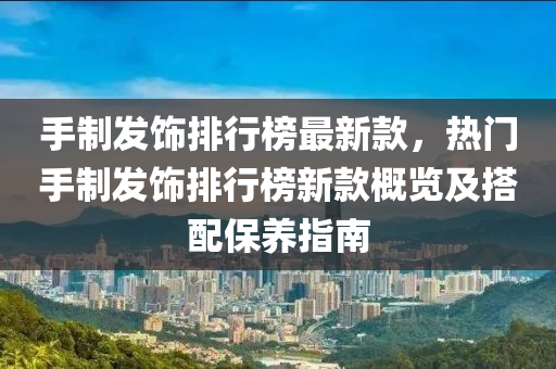 手制發(fā)飾排行榜最新款，熱門手制發(fā)飾排行榜新款概覽及搭配保養(yǎng)指南