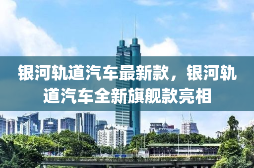 銀河軌道汽車最新款，銀河軌道汽車全新旗艦款亮相