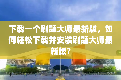 下載一個刷題大師最新版，如何輕松下載并安裝刷題大師最新版？