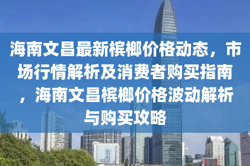 海南文昌最新檳榔價(jià)格動(dòng)態(tài)，市場(chǎng)行情解析及消費(fèi)者購(gòu)買(mǎi)指南，海南文昌檳榔價(jià)格波動(dòng)解析與購(gòu)買(mǎi)攻略
